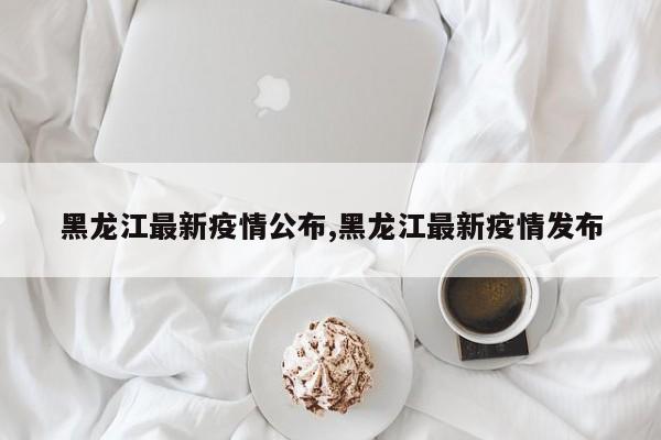 黑龙江最新疫情公布,黑龙江最新疫情发布