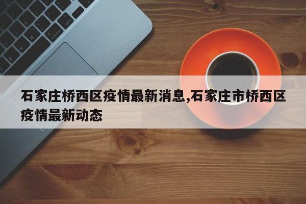 石家庄桥西区疫情最新消息,石家庄市桥西区疫情最新动态