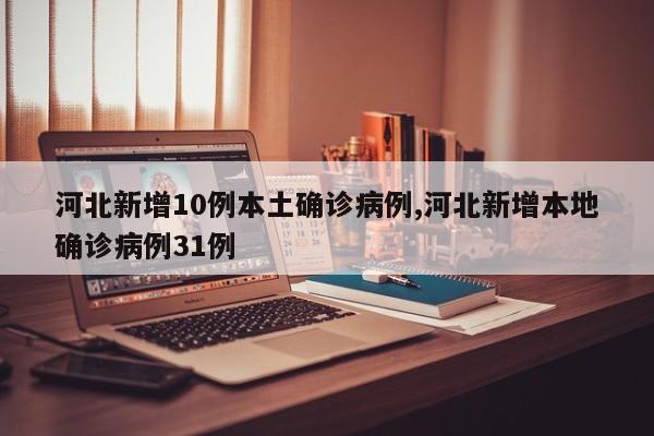 河北新增10例本土确诊病例,河北新增本地确诊病例31例