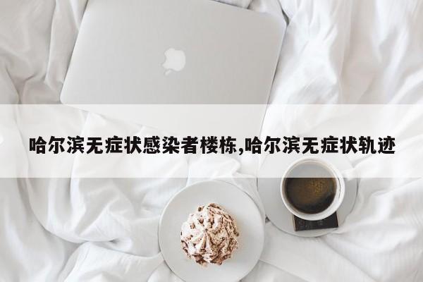 哈尔滨无症状感染者楼栋,哈尔滨无症状轨迹