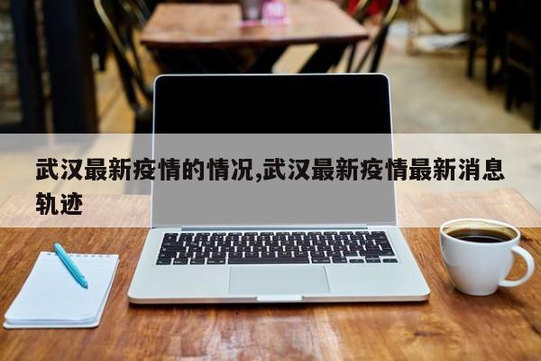 武汉最新疫情的情况,武汉最新疫情最新消息轨迹