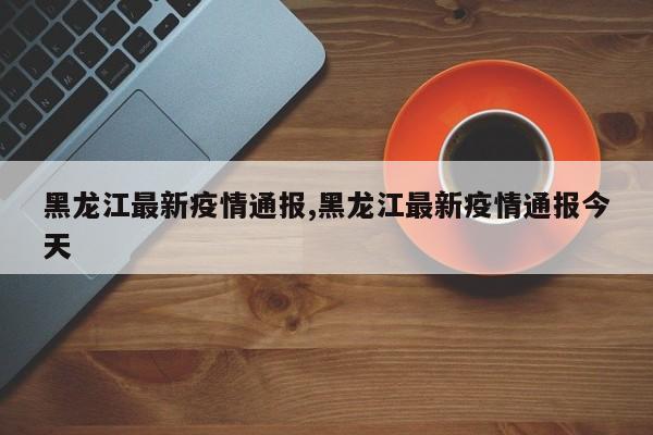 黑龙江最新疫情通报,黑龙江最新疫情通报今天