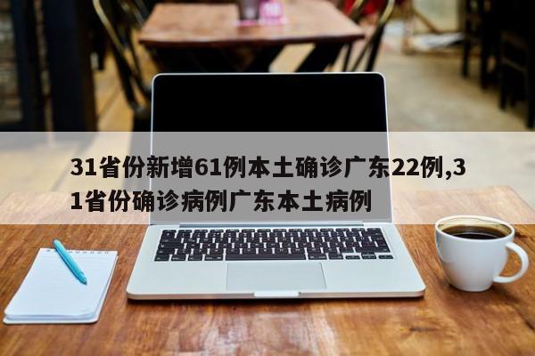 31省份新增61例本土确诊广东22例,31省份确诊病例广东本土病例
