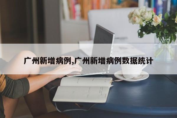广州新增病例,广州新增病例数据统计