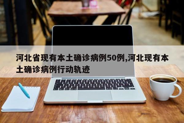 河北省现有本土确诊病例50例,河北现有本土确诊病例行动轨迹