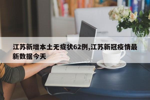 江苏新增本土无症状62例,江苏新冠疫情最新数据今天