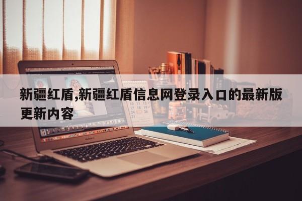 新疆红盾,新疆红盾信息网登录入口的最新版更新内容
